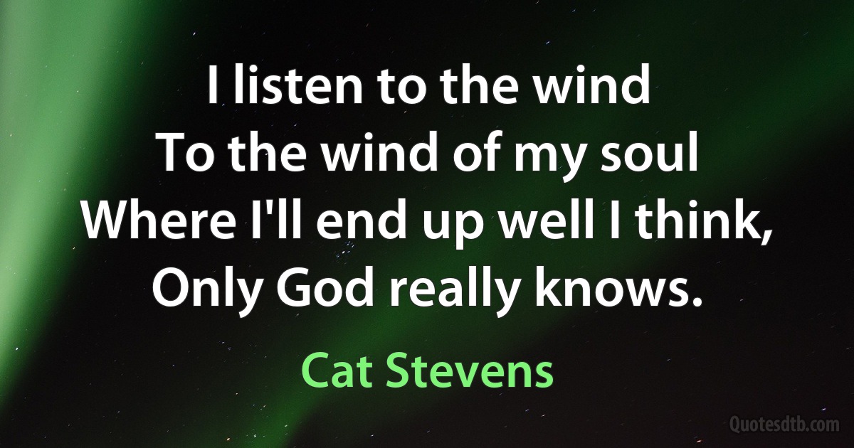 I listen to the wind
To the wind of my soul
Where I'll end up well I think,
Only God really knows. (Cat Stevens)