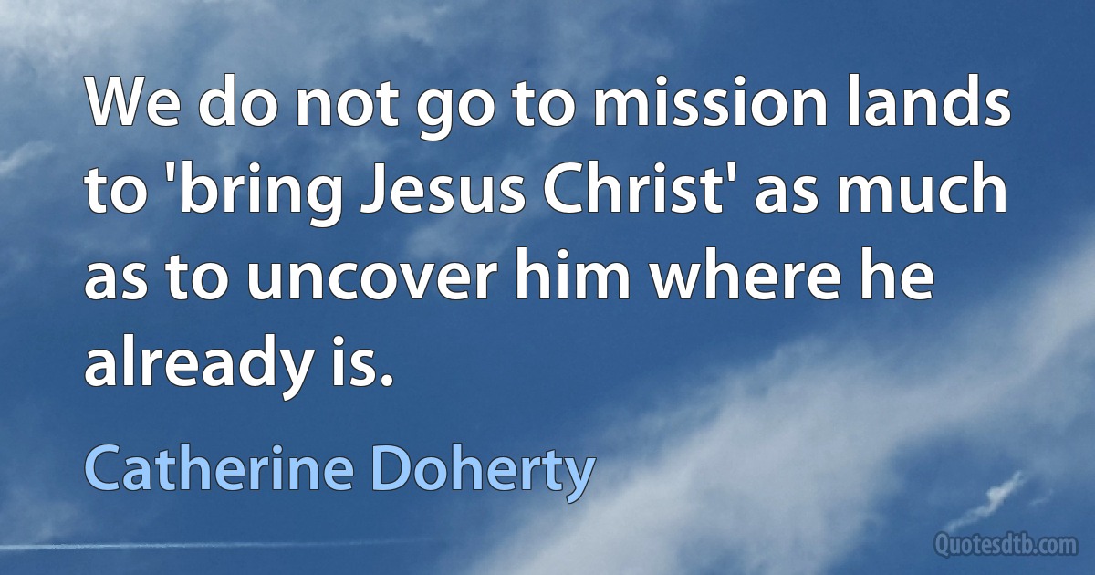 We do not go to mission lands to 'bring Jesus Christ' as much as to uncover him where he already is. (Catherine Doherty)