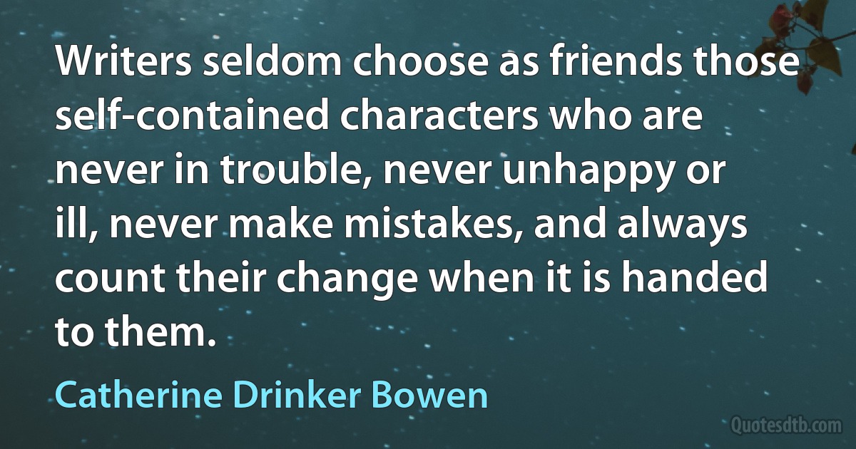 Writers seldom choose as friends those self-contained characters who are never in trouble, never unhappy or ill, never make mistakes, and always count their change when it is handed to them. (Catherine Drinker Bowen)