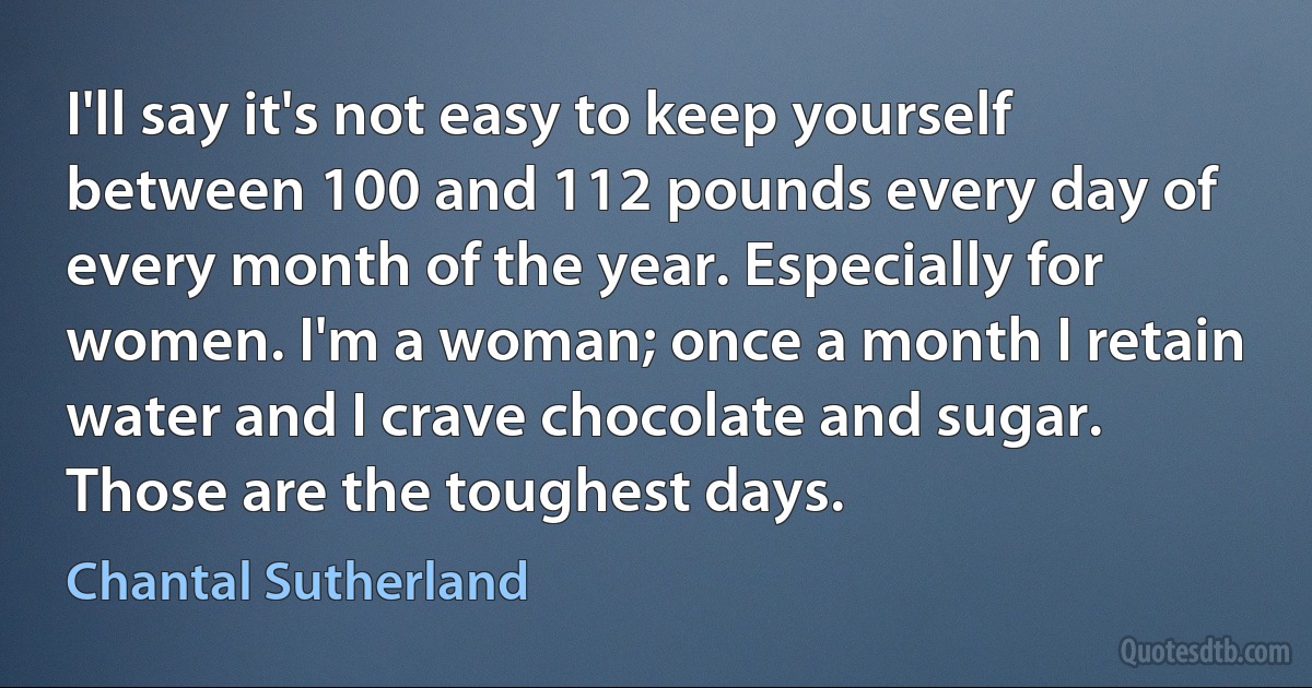 I'll say it's not easy to keep yourself between 100 and 112 pounds every day of every month of the year. Especially for women. I'm a woman; once a month I retain water and I crave chocolate and sugar. Those are the toughest days. (Chantal Sutherland)