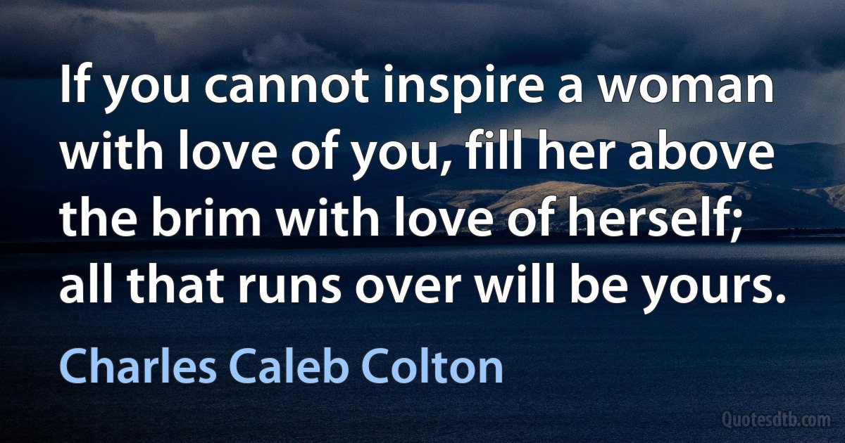 If you cannot inspire a woman with love of you, fill her above the brim with love of herself; all that runs over will be yours. (Charles Caleb Colton)