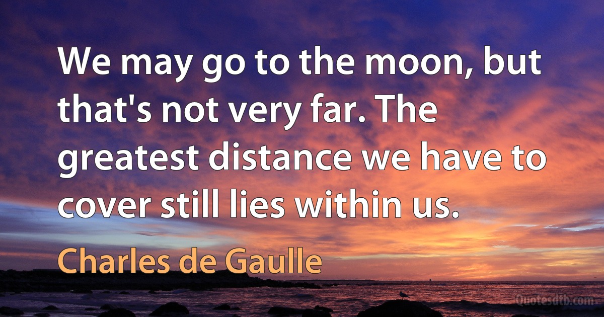 We may go to the moon, but that's not very far. The greatest distance we have to cover still lies within us. (Charles de Gaulle)