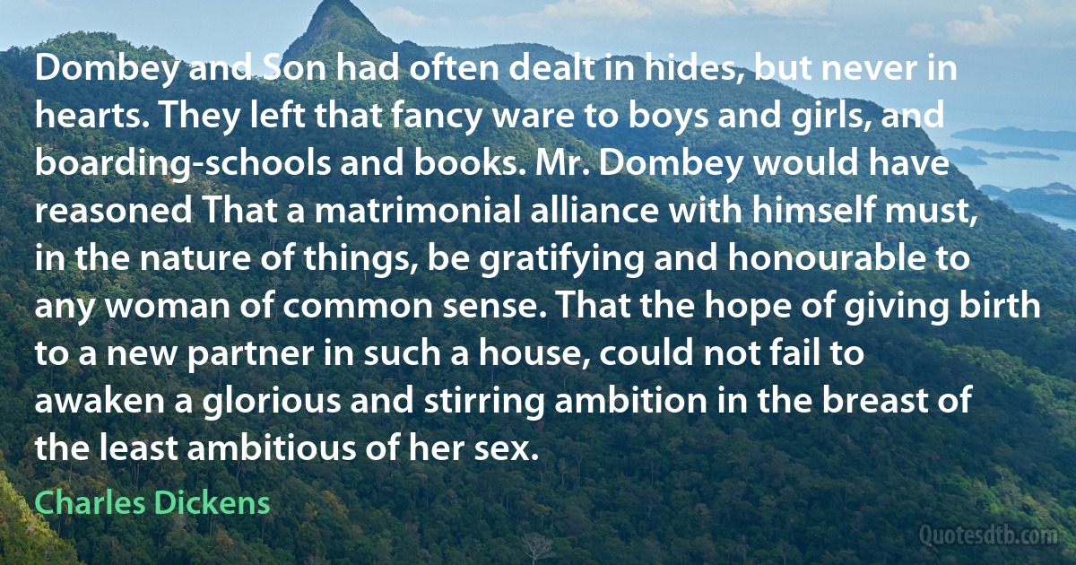 Dombey and Son had often dealt in hides, but never in hearts. They left that fancy ware to boys and girls, and boarding-schools and books. Mr. Dombey would have reasoned That a matrimonial alliance with himself must, in the nature of things, be gratifying and honourable to any woman of common sense. That the hope of giving birth to a new partner in such a house, could not fail to awaken a glorious and stirring ambition in the breast of the least ambitious of her sex. (Charles Dickens)