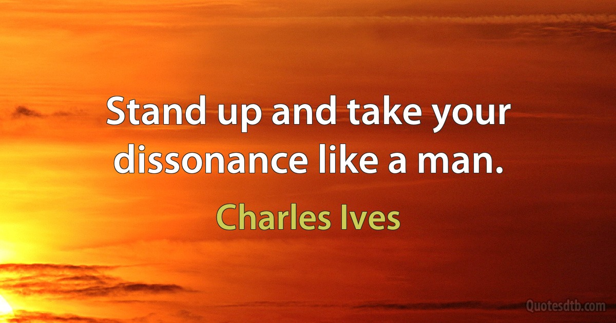 Stand up and take your dissonance like a man. (Charles Ives)