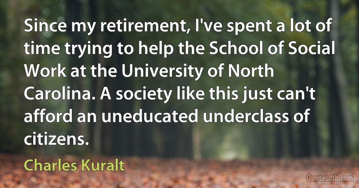 Since my retirement, I've spent a lot of time trying to help the School of Social Work at the University of North Carolina. A society like this just can't afford an uneducated underclass of citizens. (Charles Kuralt)