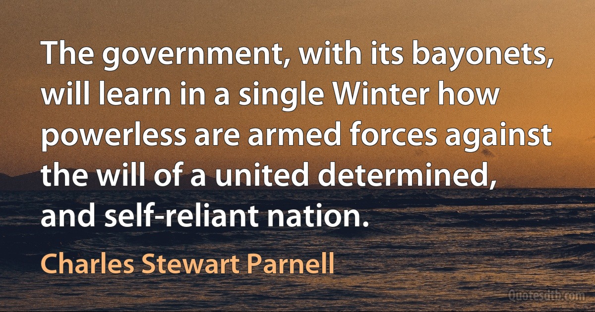 The government, with its bayonets, will learn in a single Winter how powerless are armed forces against the will of a united determined, and self-reliant nation. (Charles Stewart Parnell)