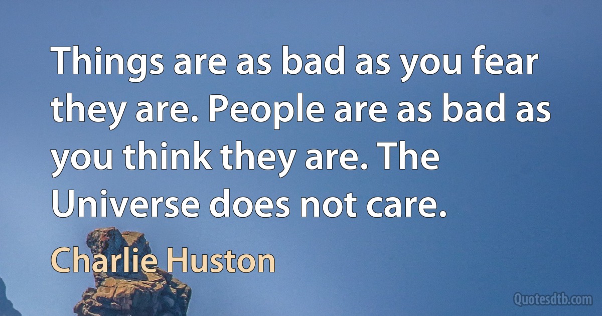 Things are as bad as you fear they are. People are as bad as you think they are. The Universe does not care. (Charlie Huston)