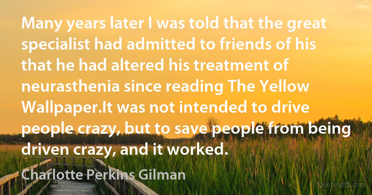 Many years later I was told that the great specialist had admitted to friends of his that he had altered his treatment of neurasthenia since reading The Yellow Wallpaper.It was not intended to drive people crazy, but to save people from being driven crazy, and it worked. (Charlotte Perkins Gilman)