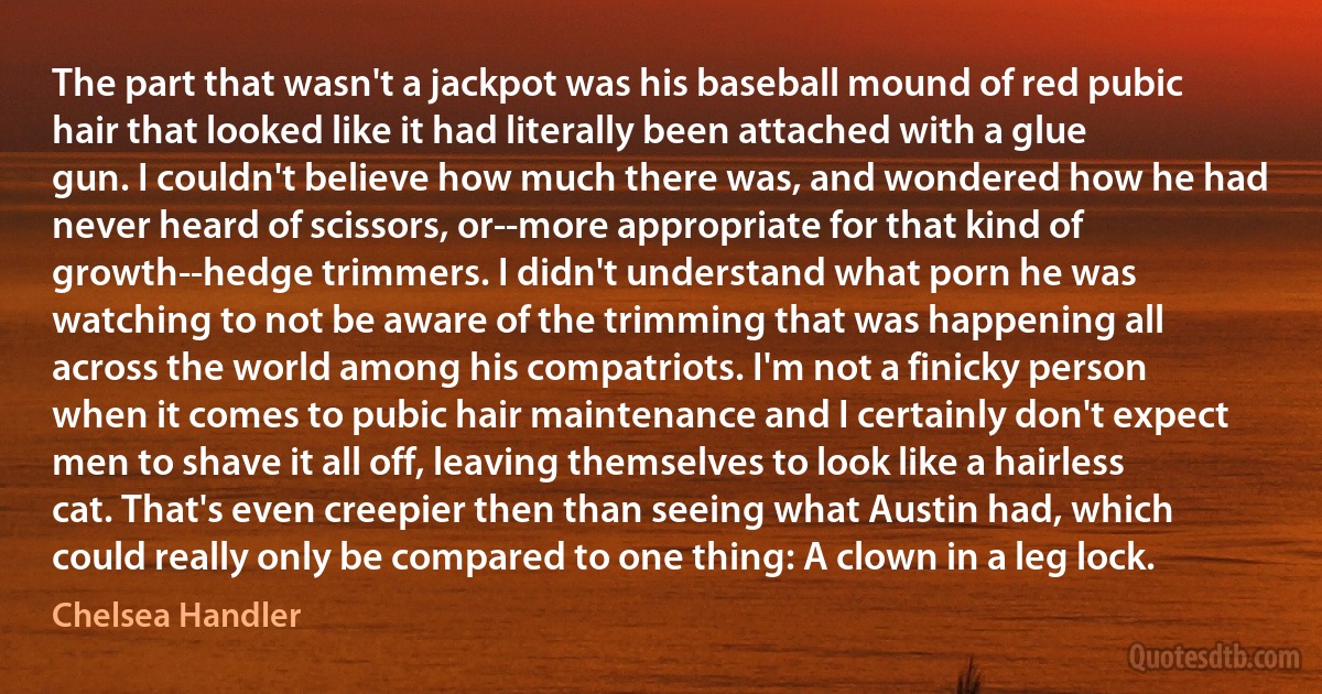 The part that wasn't a jackpot was his baseball mound of red pubic hair that looked like it had literally been attached with a glue gun. I couldn't believe how much there was, and wondered how he had never heard of scissors, or--more appropriate for that kind of growth--hedge trimmers. I didn't understand what porn he was watching to not be aware of the trimming that was happening all across the world among his compatriots. I'm not a finicky person when it comes to pubic hair maintenance and I certainly don't expect men to shave it all off, leaving themselves to look like a hairless cat. That's even creepier then than seeing what Austin had, which could really only be compared to one thing: A clown in a leg lock. (Chelsea Handler)