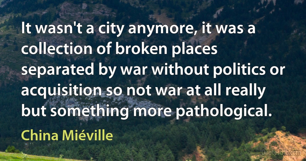 It wasn't a city anymore, it was a collection of broken places separated by war without politics or acquisition so not war at all really but something more pathological. (China Miéville)