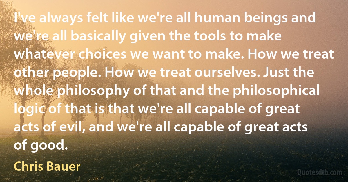 I've always felt like we're all human beings and we're all basically given the tools to make whatever choices we want to make. How we treat other people. How we treat ourselves. Just the whole philosophy of that and the philosophical logic of that is that we're all capable of great acts of evil, and we're all capable of great acts of good. (Chris Bauer)