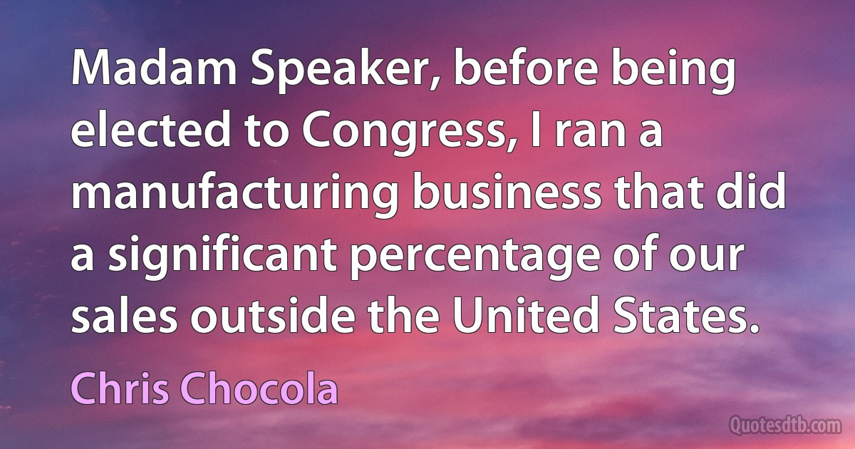 Madam Speaker, before being elected to Congress, I ran a manufacturing business that did a significant percentage of our sales outside the United States. (Chris Chocola)