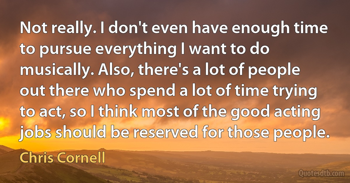 Not really. I don't even have enough time to pursue everything I want to do musically. Also, there's a lot of people out there who spend a lot of time trying to act, so I think most of the good acting jobs should be reserved for those people. (Chris Cornell)