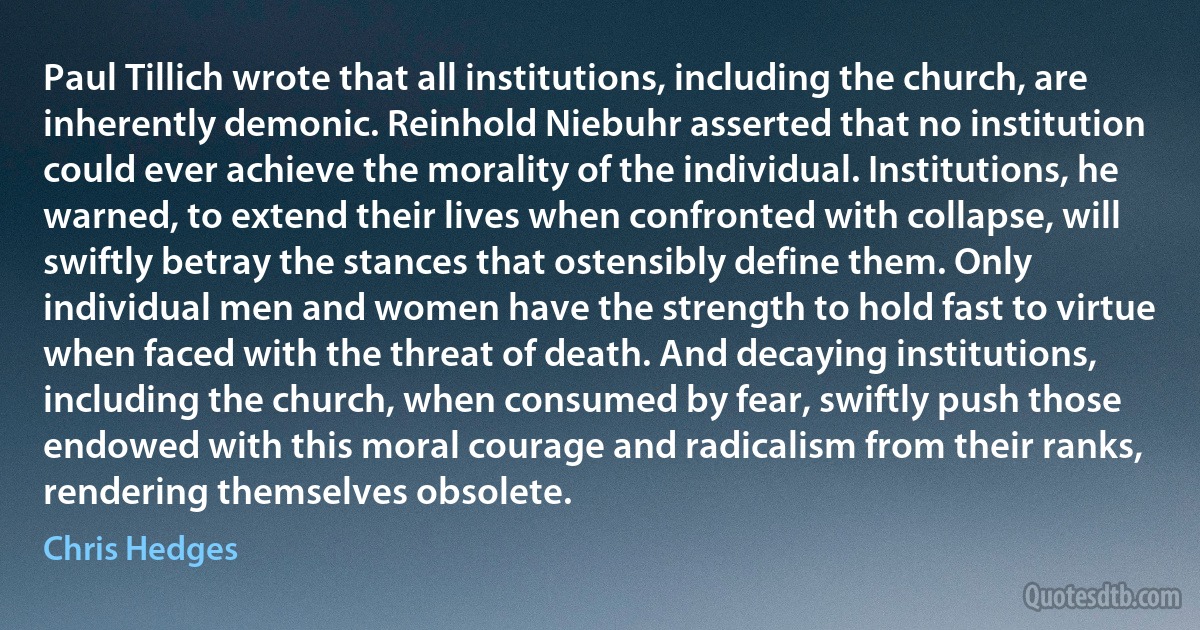 Paul Tillich wrote that all institutions, including the church, are inherently demonic. Reinhold Niebuhr asserted that no institution could ever achieve the morality of the individual. Institutions, he warned, to extend their lives when confronted with collapse, will swiftly betray the stances that ostensibly define them. Only individual men and women have the strength to hold fast to virtue when faced with the threat of death. And decaying institutions, including the church, when consumed by fear, swiftly push those endowed with this moral courage and radicalism from their ranks, rendering themselves obsolete. (Chris Hedges)