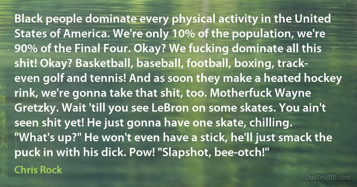 Black people dominate every physical activity in the United States of America. We're only 10% of the population, we're 90% of the Final Four. Okay? We fucking dominate all this shit! Okay? Basketball, baseball, football, boxing, track- even golf and tennis! And as soon they make a heated hockey rink, we're gonna take that shit, too. Motherfuck Wayne Gretzky. Wait 'till you see LeBron on some skates. You ain't seen shit yet! He just gonna have one skate, chilling. "What's up?" He won't even have a stick, he'll just smack the puck in with his dick. Pow! "Slapshot, bee-otch!" (Chris Rock)