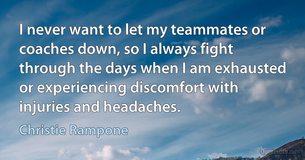 I never want to let my teammates or coaches down, so I always fight through the days when I am exhausted or experiencing discomfort with injuries and headaches. (Christie Rampone)