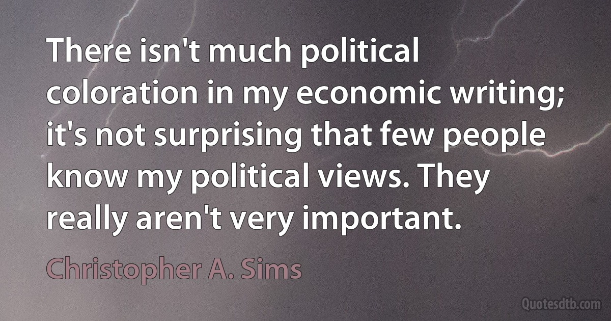 There isn't much political coloration in my economic writing; it's not surprising that few people know my political views. They really aren't very important. (Christopher A. Sims)