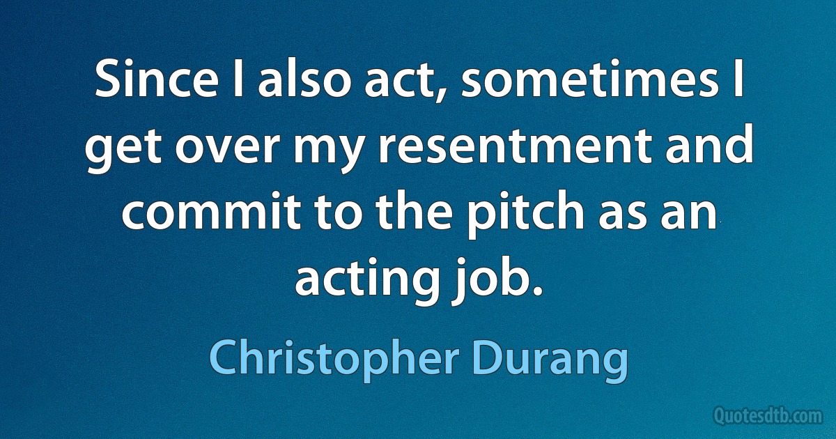 Since I also act, sometimes I get over my resentment and commit to the pitch as an acting job. (Christopher Durang)