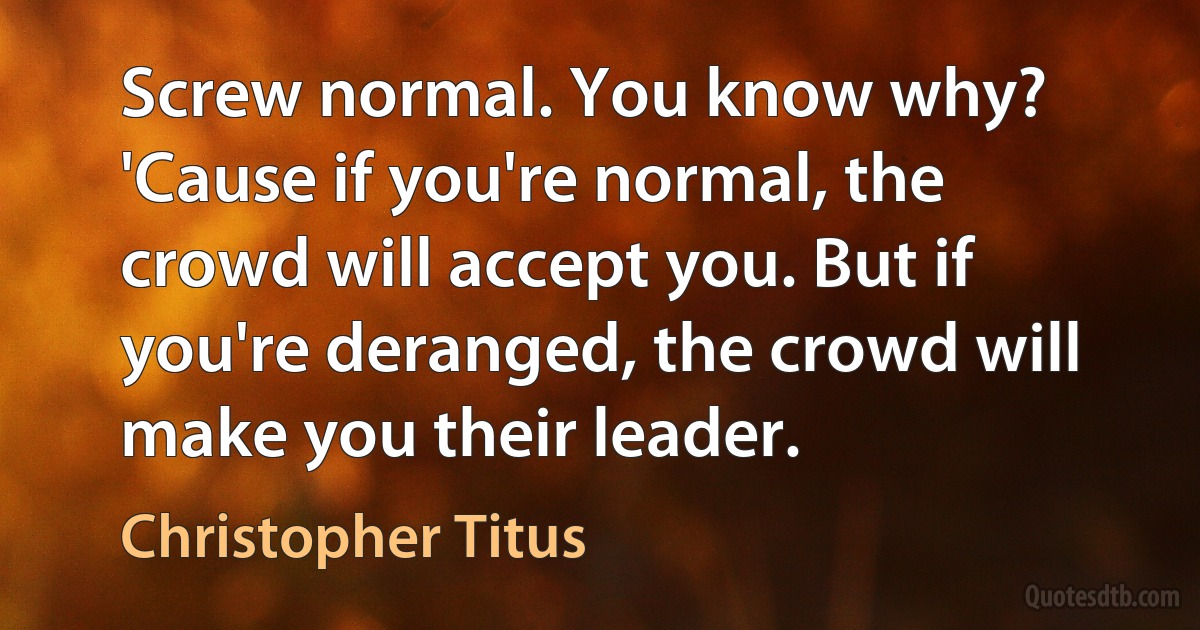 Screw normal. You know why? 'Cause if you're normal, the crowd will accept you. But if you're deranged, the crowd will make you their leader. (Christopher Titus)