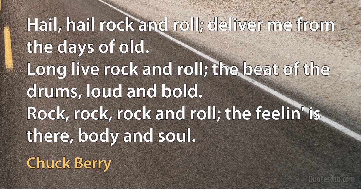 Hail, hail rock and roll; deliver me from the days of old.
Long live rock and roll; the beat of the drums, loud and bold.
Rock, rock, rock and roll; the feelin' is there, body and soul. (Chuck Berry)