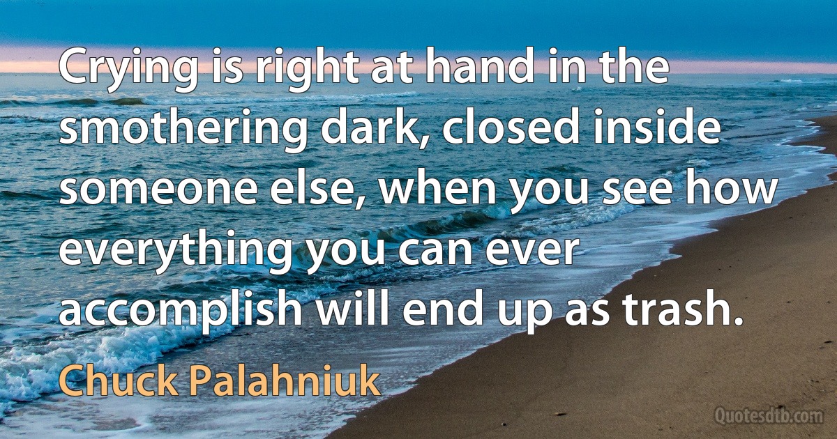 Crying is right at hand in the smothering dark, closed inside someone else, when you see how everything you can ever accomplish will end up as trash. (Chuck Palahniuk)