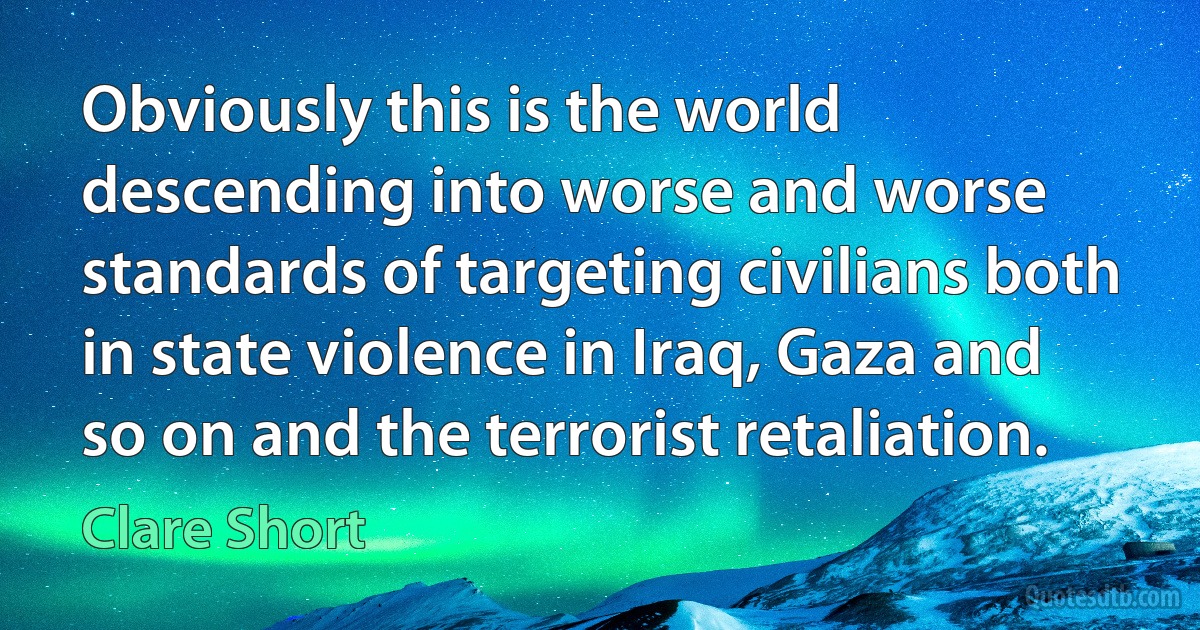 Obviously this is the world descending into worse and worse standards of targeting civilians both in state violence in Iraq, Gaza and so on and the terrorist retaliation. (Clare Short)