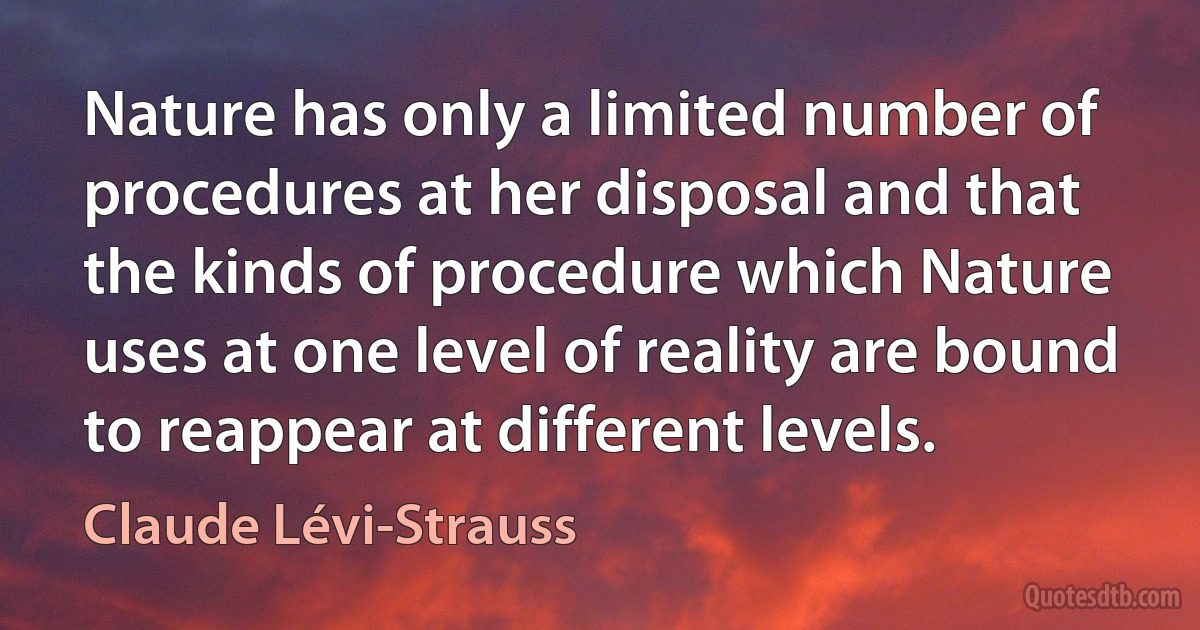 Nature has only a limited number of procedures at her disposal and that the kinds of procedure which Nature uses at one level of reality are bound to reappear at different levels. (Claude Lévi-Strauss)