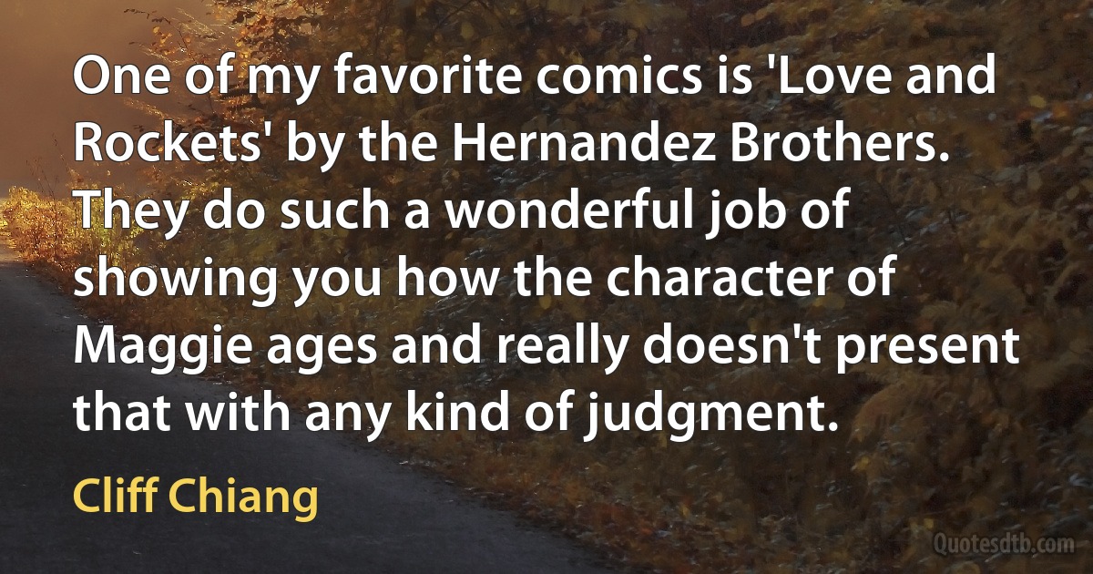 One of my favorite comics is 'Love and Rockets' by the Hernandez Brothers. They do such a wonderful job of showing you how the character of Maggie ages and really doesn't present that with any kind of judgment. (Cliff Chiang)