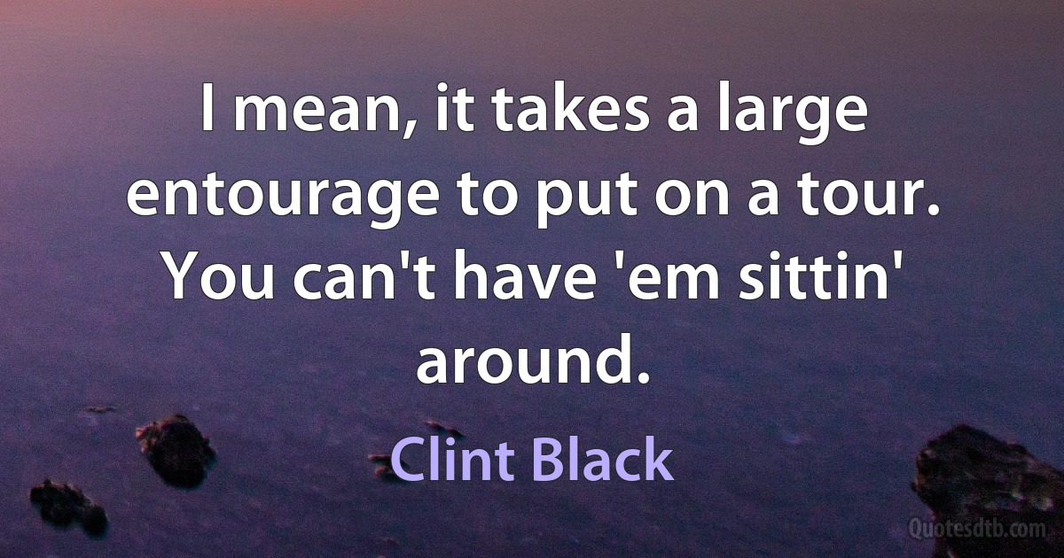 I mean, it takes a large entourage to put on a tour. You can't have 'em sittin' around. (Clint Black)