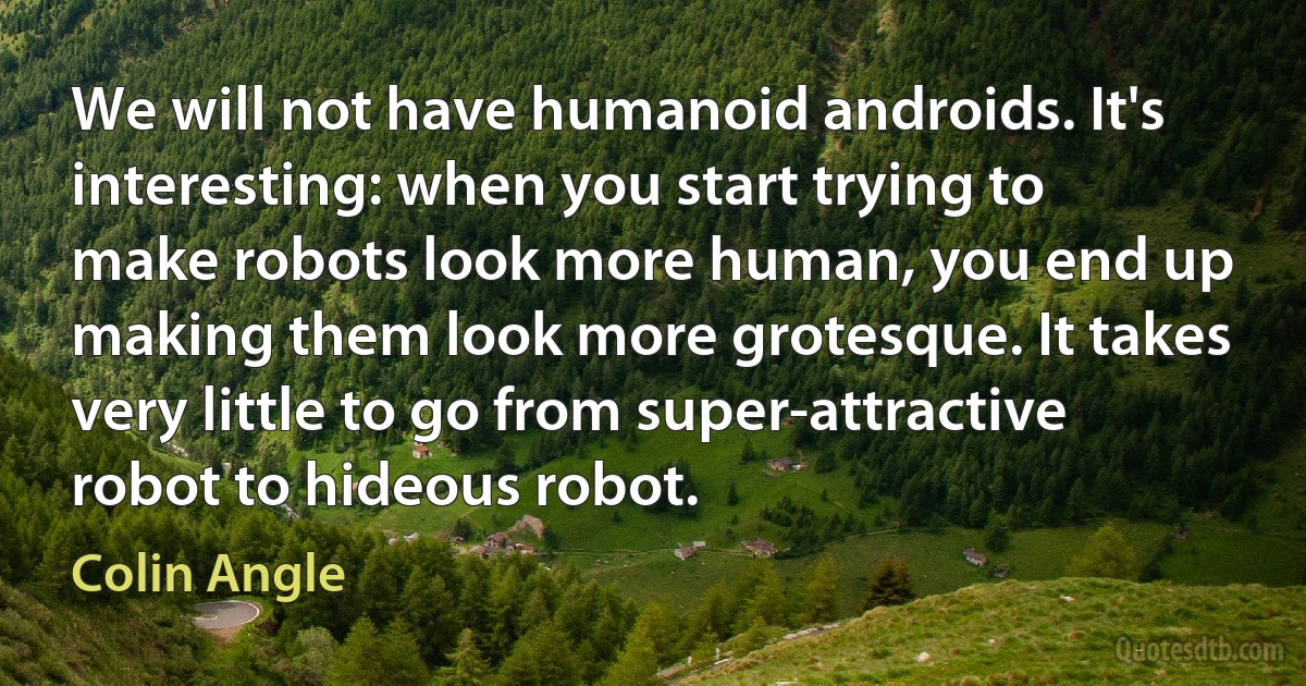 We will not have humanoid androids. It's interesting: when you start trying to make robots look more human, you end up making them look more grotesque. It takes very little to go from super-attractive robot to hideous robot. (Colin Angle)