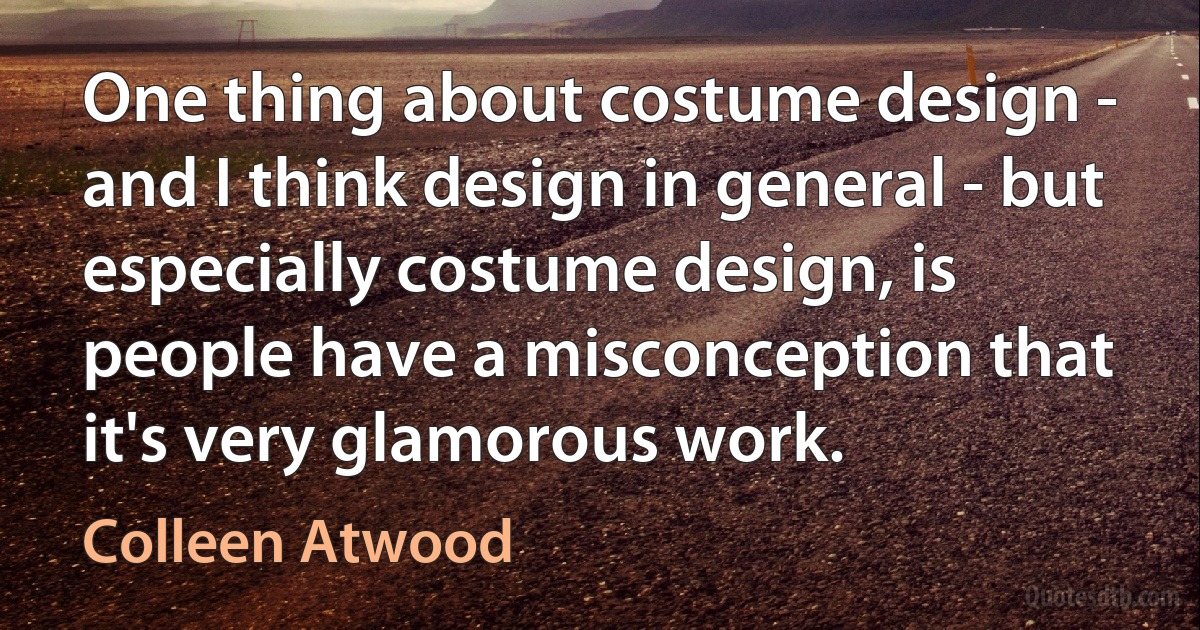 One thing about costume design - and I think design in general - but especially costume design, is people have a misconception that it's very glamorous work. (Colleen Atwood)