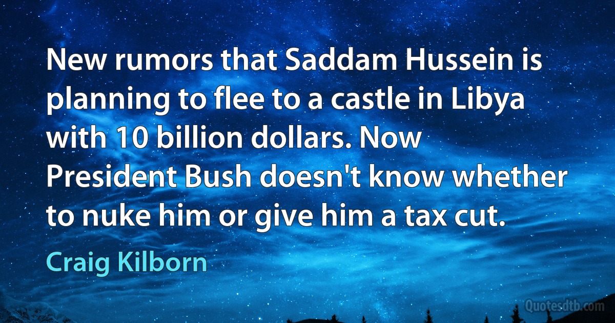 New rumors that Saddam Hussein is planning to flee to a castle in Libya with 10 billion dollars. Now President Bush doesn't know whether to nuke him or give him a tax cut. (Craig Kilborn)