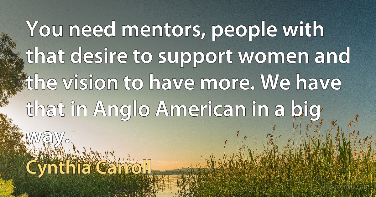 You need mentors, people with that desire to support women and the vision to have more. We have that in Anglo American in a big way. (Cynthia Carroll)