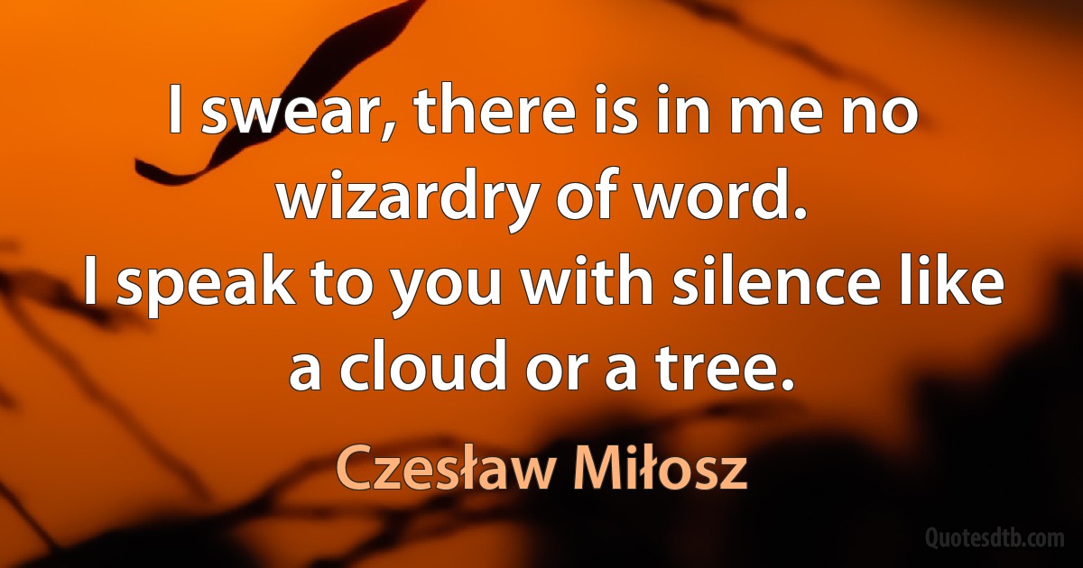 I swear, there is in me no wizardry of word.
I speak to you with silence like a cloud or a tree. (Czesław Miłosz)