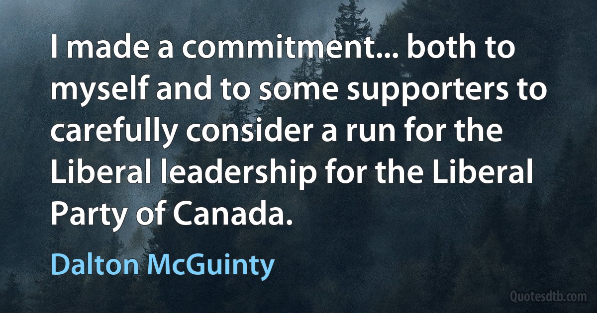 I made a commitment... both to myself and to some supporters to carefully consider a run for the Liberal leadership for the Liberal Party of Canada. (Dalton McGuinty)