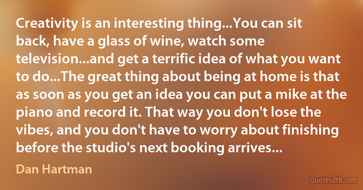 Creativity is an interesting thing...You can sit back, have a glass of wine, watch some television...and get a terrific idea of what you want to do...The great thing about being at home is that as soon as you get an idea you can put a mike at the piano and record it. That way you don't lose the vibes, and you don't have to worry about finishing before the studio's next booking arrives... (Dan Hartman)