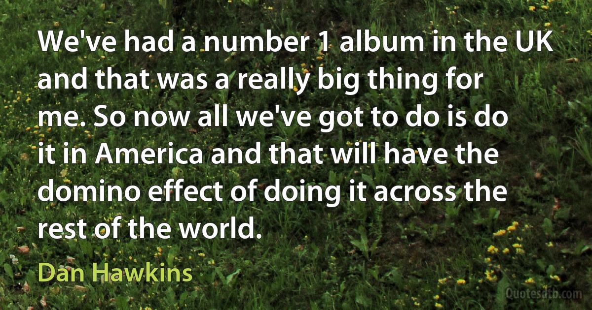 We've had a number 1 album in the UK and that was a really big thing for me. So now all we've got to do is do it in America and that will have the domino effect of doing it across the rest of the world. (Dan Hawkins)