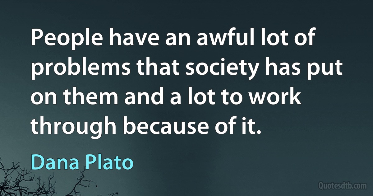 People have an awful lot of problems that society has put on them and a lot to work through because of it. (Dana Plato)