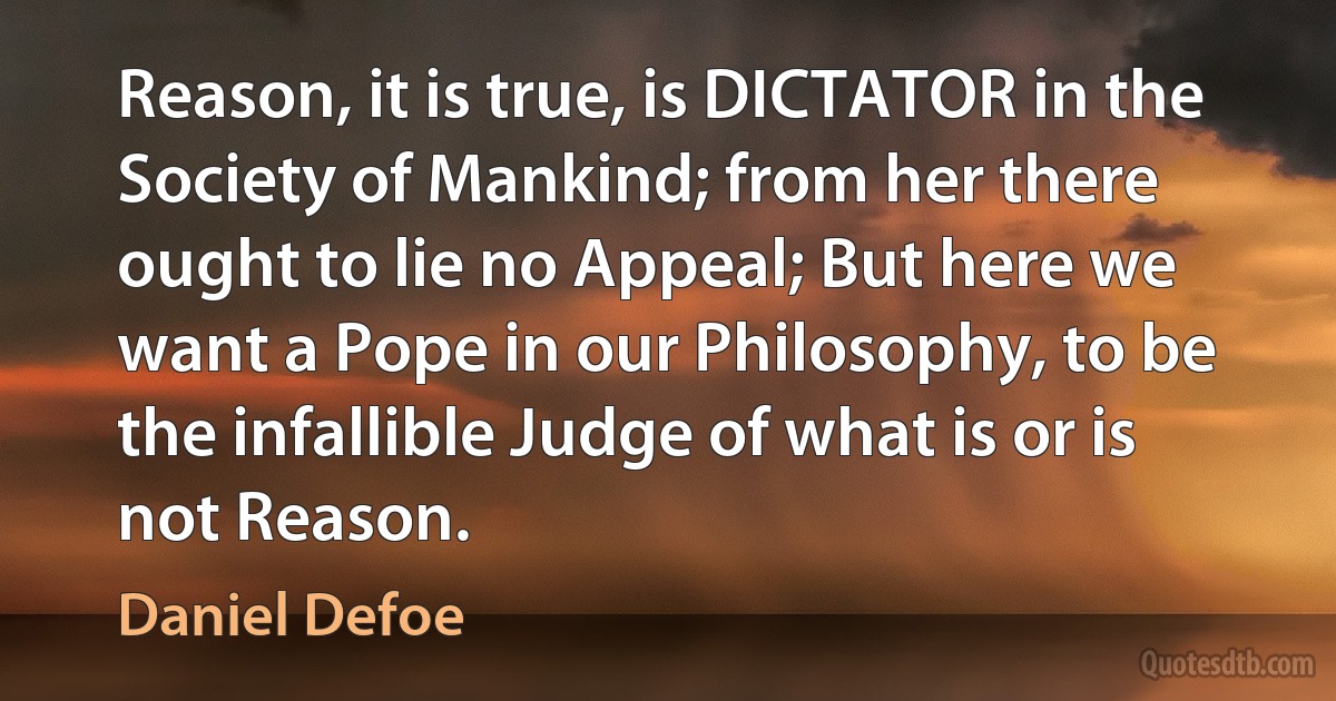 Reason, it is true, is DICTATOR in the Society of Mankind; from her there ought to lie no Appeal; But here we want a Pope in our Philosophy, to be the infallible Judge of what is or is not Reason. (Daniel Defoe)