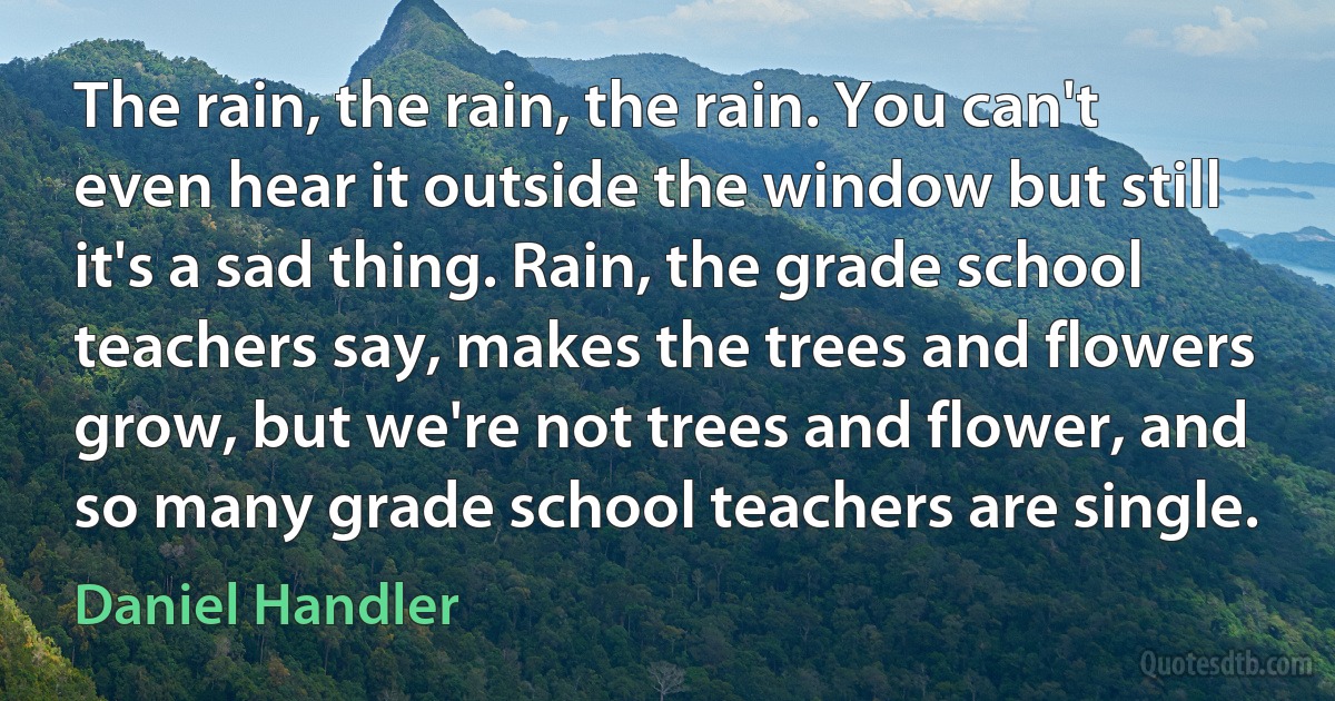 The rain, the rain, the rain. You can't even hear it outside the window but still it's a sad thing. Rain, the grade school teachers say, makes the trees and flowers grow, but we're not trees and flower, and so many grade school teachers are single. (Daniel Handler)