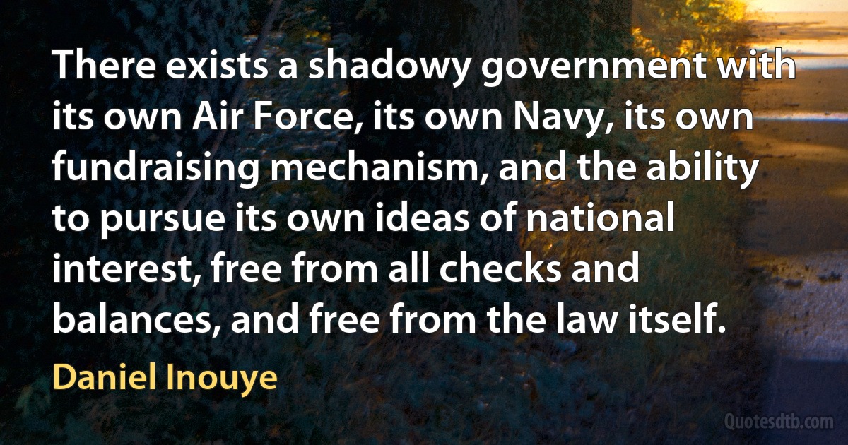 There exists a shadowy government with its own Air Force, its own Navy, its own fundraising mechanism, and the ability to pursue its own ideas of national interest, free from all checks and balances, and free from the law itself. (Daniel Inouye)