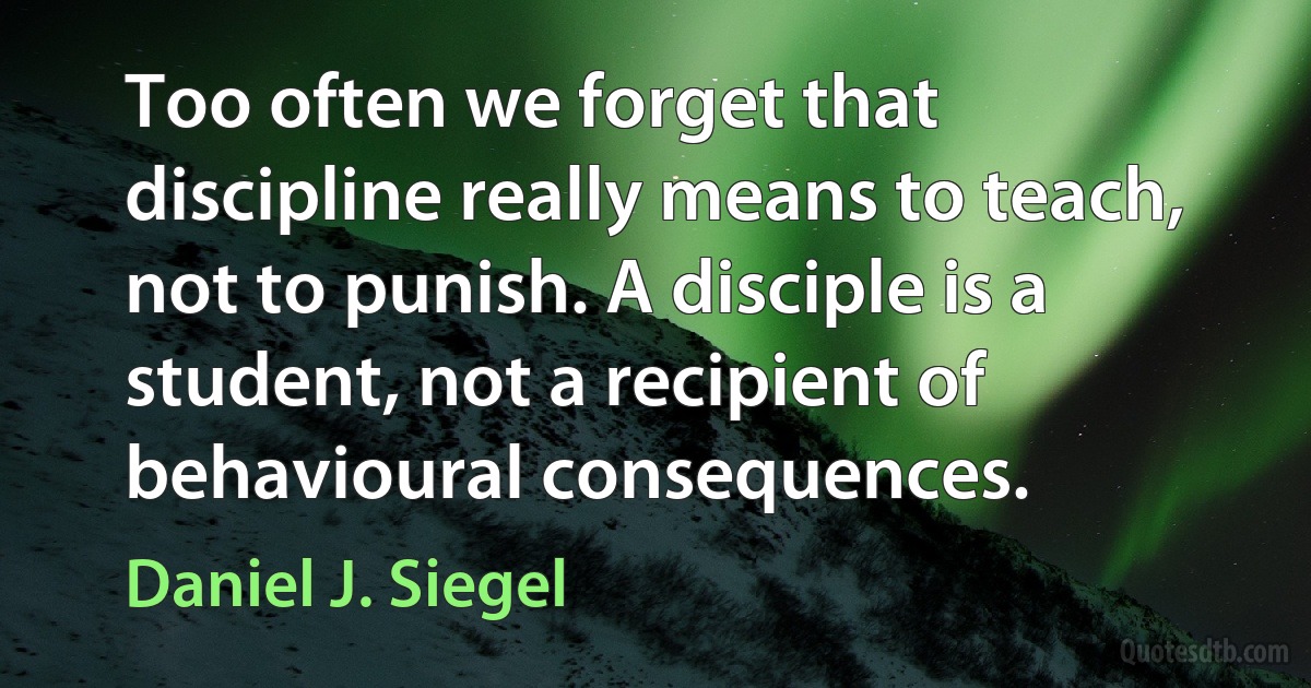 Too often we forget that discipline really means to teach, not to punish. A disciple is a student, not a recipient of behavioural consequences. (Daniel J. Siegel)