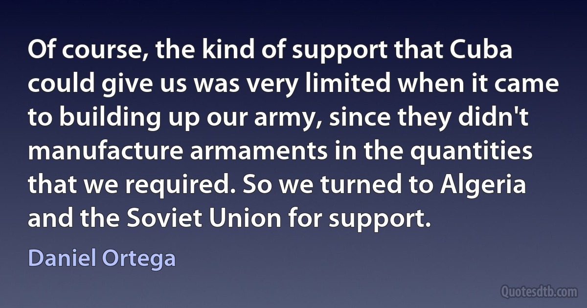 Of course, the kind of support that Cuba could give us was very limited when it came to building up our army, since they didn't manufacture armaments in the quantities that we required. So we turned to Algeria and the Soviet Union for support. (Daniel Ortega)