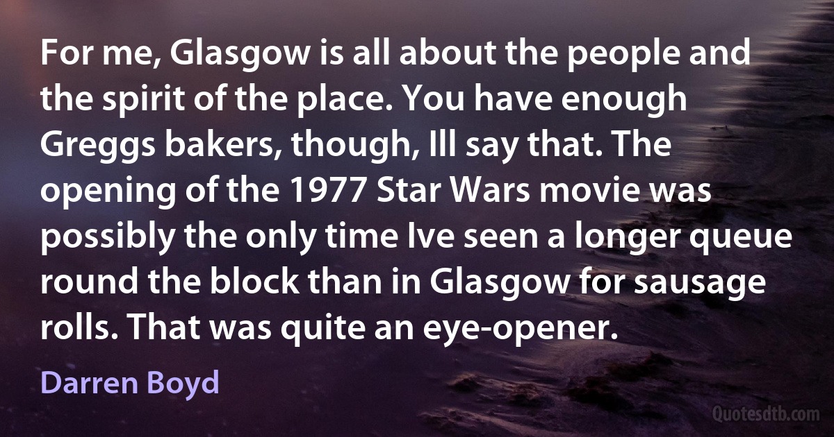 For me, Glasgow is all about the people and the spirit of the place. You have enough Greggs bakers, though, Ill say that. The opening of the 1977 Star Wars movie was possibly the only time Ive seen a longer queue round the block than in Glasgow for sausage rolls. That was quite an eye-opener. (Darren Boyd)