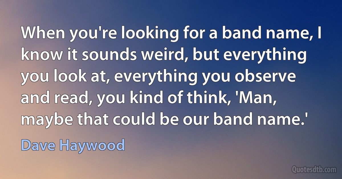 When you're looking for a band name, I know it sounds weird, but everything you look at, everything you observe and read, you kind of think, 'Man, maybe that could be our band name.' (Dave Haywood)