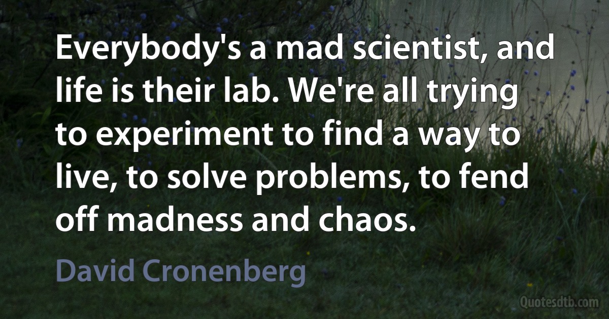 Everybody's a mad scientist, and life is their lab. We're all trying to experiment to find a way to live, to solve problems, to fend off madness and chaos. (David Cronenberg)