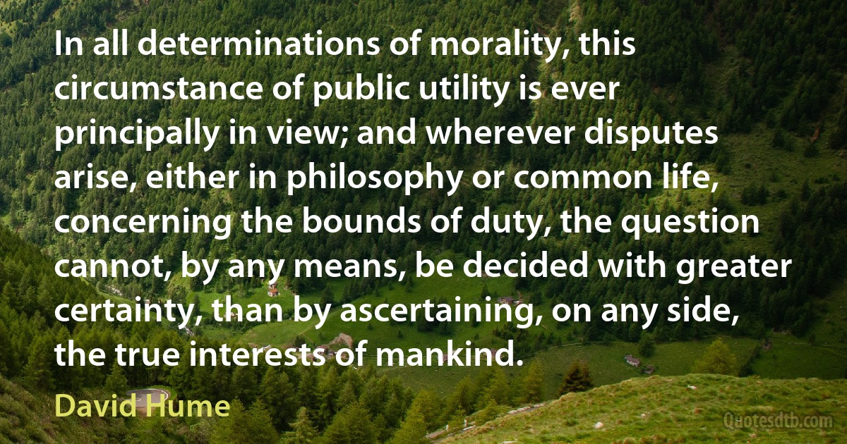 In all determinations of morality, this circumstance of public utility is ever principally in view; and wherever disputes arise, either in philosophy or common life, concerning the bounds of duty, the question cannot, by any means, be decided with greater certainty, than by ascertaining, on any side, the true interests of mankind. (David Hume)