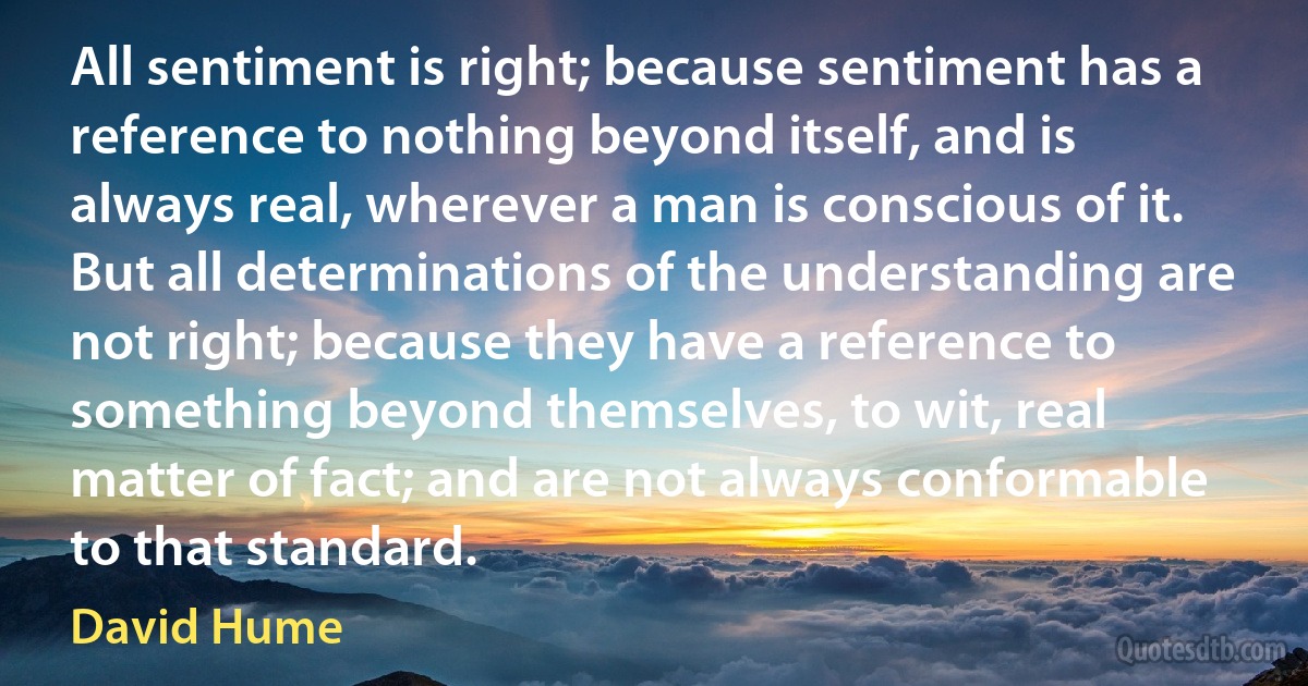 All sentiment is right; because sentiment has a reference to nothing beyond itself, and is always real, wherever a man is conscious of it. But all determinations of the understanding are not right; because they have a reference to something beyond themselves, to wit, real matter of fact; and are not always conformable to that standard. (David Hume)