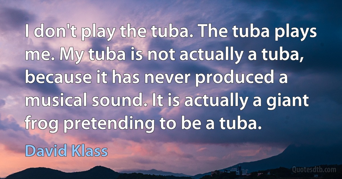 I don't play the tuba. The tuba plays me. My tuba is not actually a tuba, because it has never produced a musical sound. It is actually a giant frog pretending to be a tuba. (David Klass)