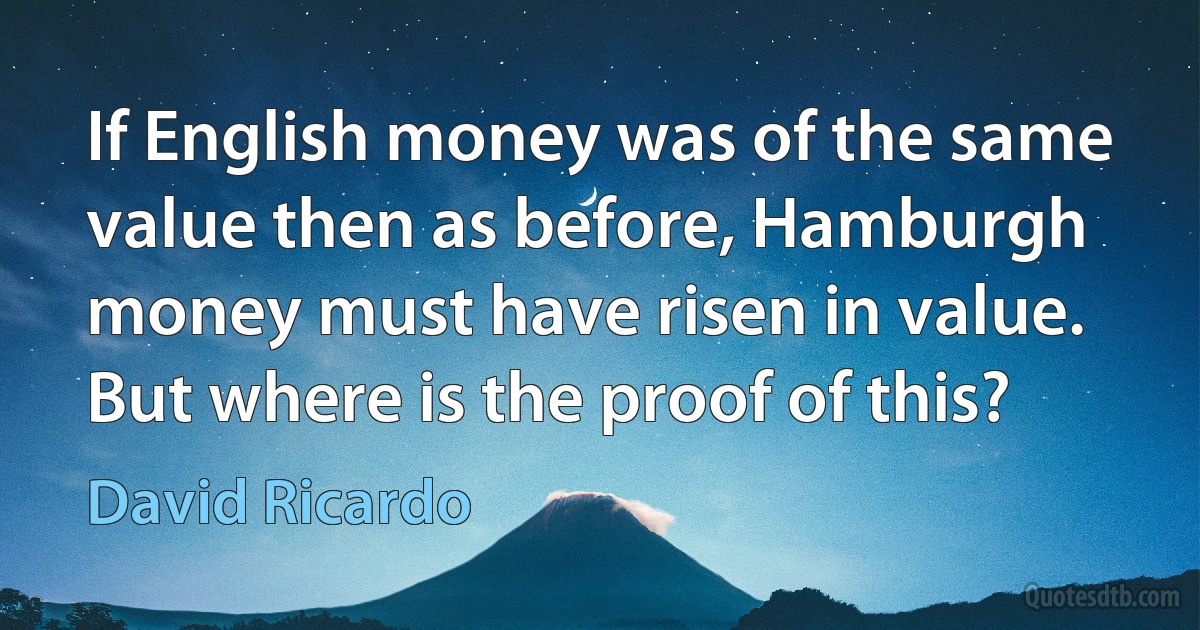 If English money was of the same value then as before, Hamburgh money must have risen in value. But where is the proof of this? (David Ricardo)